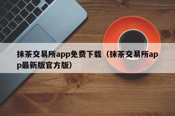 抹茶交易所app免费下载（抹茶交易所app最新版官方版）