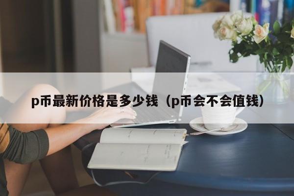 p币最新价格是多少钱（p币会不会值钱）