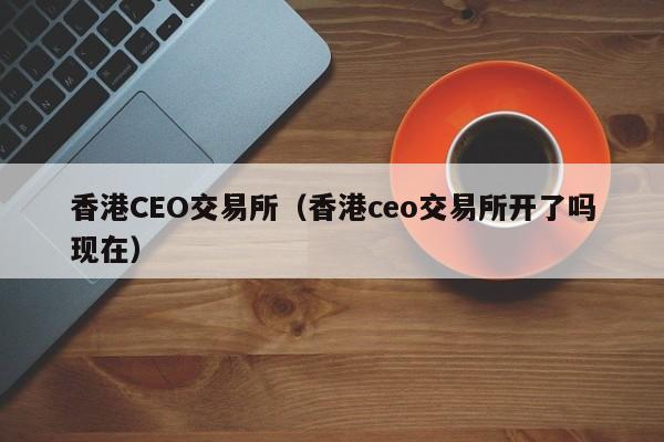 香港CEO交易所（香港ceo交易所开了吗现在）