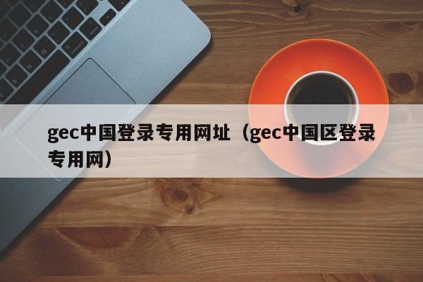 gec中国登录专用网址（gec中国区登录专用网）